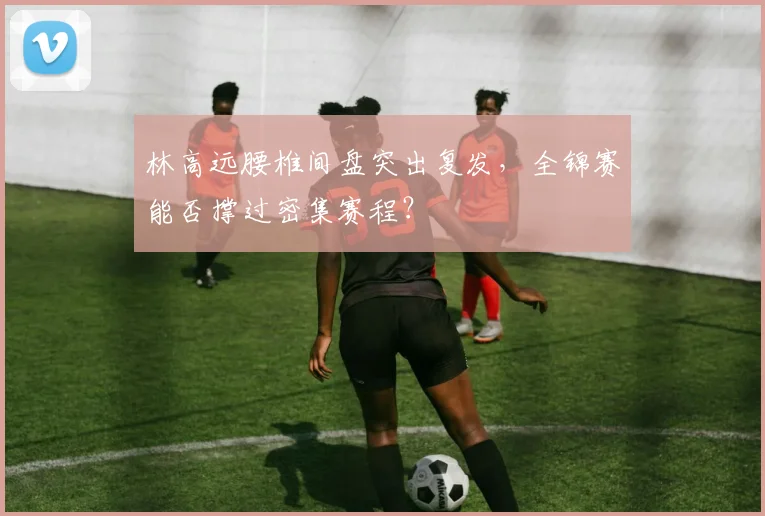 林高远腰椎间盘突出复发，全锦赛能否撑过密集赛程？